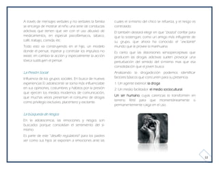 A través de mensajes verbales y no verbales la familia   cuales el sí-mismo del chico se refuerza, y el riesgo es
se encarga de mostrar al niño una serie de conductas     controlado.
adictivas que tienen que ver con el uso abusivo de       El también deseará elegir en que "brazos" confiar para
medicamentos, en especial psicofármacos, tabaco,         que lo sostengan; como un amigo más influyente de
café, trabajo, comida, etc.                              su grupo, que ahora ha conocido el "excitante"
Todo esto va construyendo en el hijo, un modelo          mundo que le provee la marihuana.
donde el pensar, esperar y controlar los impulsos no     Es cierto que las distorsiones sensoperceptivas que
existe; en cambio la acción y especialmente la acción    producen las drogas adictivas suelen provocar una
tóxica sustituyen el pensar.                             perturbación del sentido del sí-mismo mas que esa
                                                         consolidación que el joven busca.
La Presión Social                                        Analizando la drogadicción podemos identificar
Influencia de los grupos sociales. En busca de nuevas    factores básicos que concurren para su presencia,
experiencias El adolescente se torna más influenciable   1. Un agente exterior: la droga
en sus opiniones, costumbres y hábitos por la presión    2. Un medio facilitador: el medio sociocultural.
que ejercen los medios modernos de comunicación,
                                                         Un ser humano cuyas carencias lo transformen en
que muchas veces presentan el consumo de drogas
                                                         terreno fértil para que momentáneamente o
como privilegio exclusivo, placentero y excitante.
                                                         permanentemente caiga en el uso.

La búsqueda de riesgos
En la adolescencia, las emociones y riesgos son
buscados porque consolidan el sentimiento del sí-
mismo.
Es parte de este "desafío regulatorio" para los padres
ver como sus hijos se exponen a emociones ante las



                                                                                                                    12
 