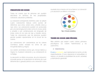 PERCEPCIÓN DEL COLOR                                      resultado de la mezcla con la luz blanca. La coloración
                                                          y la saturación se refieren a la pureza.
Todos los colores que las personas ven pueden
describirse en términos de tres propiedades:
coloración, saturación y brillantez.

La coloración corresponde al término color. Se utilizan
cuatro coloraciones básicas como puntos de
referencia: azul único, verde único, amarillo único y
rojo único. Las coloraciones pueden ser producidas
por una sola longitud de onda, como en el azul, verde
y amarillo o por combinaciones de longitudes de                           Fig 1. Circulo cromático.
onda, como en los caos de rojo y morado únicos.
Todas las coloraciones que las personas pueden
percibir pueden representarse en el círculo de los
                                                          TEORÍA DEL COLOR (MAX LÜSCHER)
colores.
                                                          Max advierte que existen cuatro colores primarios
Las coloraciones son características de los colores
                                                          psicológicos: los colores heterónomos y los
cromáticos (todos excepto los tonos de gris,
                                                          autónomos.
incluyendo blanco y negro).
                                                              Heterónomos
Los colores acromáticos (tonos gris, incluso blanco y
negro) no muestran coloración, y su composición es        El azul y el amarillo, que representan la noche y el día
compleja.                                                 respectivamente. El azul representa la tranquilidad, el
                                                          reposo y el amarillo la posibilidad de acción, actividad
La saturación se refiere a la pureza de una coloración;
                                                          y estimulación glandular.
se puede pensar en la saturación en términos de cuan
desvanecida o gastada parezca una coloración como



                                                                                                                     18
 