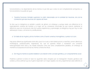 funcionamiento a los dependientes de los mismos. Es por ello que si estos no son completamente semejantes, su
funcionamiento no puede ser igual.



   c. Nuestras funciones mentales superiores no están relacionadas con la cantidad de neuronas, sino de las
       conexiones que esas neuronas son capaces de hacer


Se dice que la inteligencia es también cuestión de género, sin embargo y aunque existe una diferencia en la
especialización cerebral del hombre y la mujer son las conexiones neuronales las que marcan realmente la
diferencia, pues son el producto neto de nuestras experiencias y aprendizajes, la inteligencia hoy por hoy no esta
definida por el sexo, o al menos no científicamente.



   d. Se habla de las mujeres y de los hombres como si fueran universos homogéneos, cuando no lo son.


Hay tantas diferencias significativas entre ellos, pues no es solo a nivel intelectual sino a nivel físico, tienen diferencias
morfológicas, cardiovasculares, respiratorias, etc. que sin quererlo limitan o mantienen una constante
heterogeneidad entre estos y les impide evaluarse como dos seres completamente paralelos, sin embargo se
mantiene la búsqueda de alcanzar las mismas condiciones físicas.



   e. De ninguna manera se podría establecer una relación entre una base genética y un comportamiento social.


Podemos sustentar la teoría en base los siguientes datos arrojados por la investigación: Estudios genéticos del
cerebro y clínicos afirman que las mujeres responden con mayor rapidez a los test y experimentan dolor diferente al


                                                                                                                                 48
 