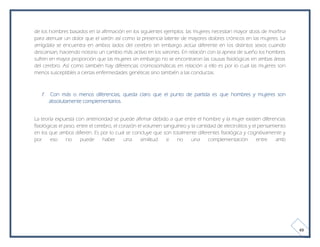 de los hombres basados en la afirmación en los siguientes ejemplos: las mujeres necesitan mayor dosis de morfina
para atenuar un dolor que el varón así como la presencia latente de mayores dolores crónicos en las mujeres. La
amígdala se encuentra en ambos lados del cerebro sin embargo actúa diferente en los distintos sexos cuando
descansan, haciendo notorio un cambio más activo en los varones. En relación con la apnea de sueño los hombres
sufren en mayor proporción que las mujeres sin embargo no se encontraron las causas fisiológicas en ambas áreas
del cerebro. Así como también hay diferencias cromosomáticas en relación a ello es por lo cual las mujeres son
menos susceptibles a ciertas enfermedades genéticas sino también a las conductas.



   f.    Con más o menos diferencias, queda claro que el punto de partida es que hombres y mujeres son
        absolutamente complementarios.


La teoría expuesta con anterioridad se puede afirmar debido a que entre el hombre y la mujer existen diferencias
fisiológicas el peso, entre el cerebro, el corazón el volumen sanguíneo y la cantidad de electrolitos y el pensamiento
en los que ambos difieren. Es por lo cual se concluye que son totalmente diferentes fisiológica y cognitivamente y
por      eso     no    puede       haber     una    similitud  si  no     una     complementación         entre   amb




                                                                                                                         49
 