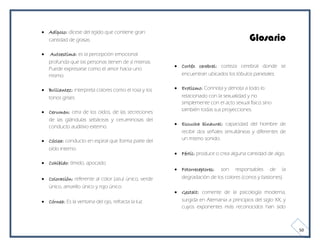  Adiposo: dícese del tejido que contiene gran
  cantidad de grasas.                                                                   Glosario
   Autoestima: es la percepción emocional
    profunda que las personas tienen de sí mismas.
                                                       Cortéx cerebral: corteza cerebral donde se
    Puede expresarse como el amor hacia uno
    mismo.                                              encuentran ubicados los lóbulos parietales.


 Brillantez: interpreta colores como el rosa y los    Erotismo: Connota y denota a todo lo
  tonos grises.                                         relacionado con la sexualidad y no
                                                        simplemente con el acto sexual físico sino
 Cerumen: cera de los oídos, de las secreciones        también todas sus proyecciones.
  de las glándulas sebáceas y ceruminosas del
                                                       Escucha binaural: capacidad del hombre de
  conducto auditivo externo.
                                                        recibir dos señales simultáneas y diferentes de
 Cóclea: conducto en espiral que forma parte del       un mismo sonido.
  oído interno.
                                                       Fértil: produce o crea alguna cantidad de algo.
 Cohibido: tímido, apocado.
                                                       Fotorreceptores: son responsables de la
 Coloración: referente al color (azul único, verde     degradación de los colores (conos y bastones).
  único, amarillo único y rojo único.
                                                       Gestalt: corriente de la psicología moderna,
 Córnea: Es la ventana del ojo, refracta la luz.       surgida en Alemania a principios del siglo XX, y
                                                        cuyos exponentes más reconocidos han sido



                                                                                                           50
 