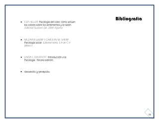  EVA HELLER. Psicología del color: cómo actúan
                                                    Bibliografía
  los colores sobre los sentimientos y la razón.
   Editorial Gustavo Gili. 2004. España.



 MUZAFER SHERIF Y CAROLYN W. SHERIF.
  Psicología social. Editorial Harla, S.A de C.V.
   México.



 LINDA L. DAVIDOFF. Introducción a la
  Psicología. Tercera edición..



 Sensación y percepción.




                                                                   53
 