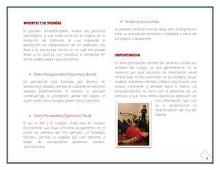 APORTES Y/O TEORÍAS                                          Teoría construccionista

El proceso sensoperceptivo analiza los procesos          Se pueden construir muchas ideas, pero cada persona
                                                         tiene su percepción personal e individual a cerca de
psicológicos, y que toda conducta se origina en la
                                                         los objetos o situaciones.
recepción de estímulos, el cual responde la
percepción. La interpretación de los estímulos, nos
lleva a lo emocional, hecho en el cual nos puede
llevar a no apreciar con exactitud e interpretar en      IMPORTANCIA
forma inadecuada lo que percibimos.
                                                         La Sensopercepción permite dar apertura a todos los
                                                         sentidos del cuerpo, ya que generalmente no lo
                                                         hacemos por estar saturados de información visual
    Teoría Asociacionista (Empirismo y Wund)
                                                         emitida bajo el descubrimiento de los sentidos: visual,
La percepción está formada por átomos de                 auditivo, kinestésico, térmico, olfativo, para buscar una
sensaciones aisladas, primero se captarían sensaciones   actitud consciente y sensible hacia si mismo. La
aisladas, posteriormente el cerebro lo asociaría         Sensopercepción se inicia con la presencia de un
construyendo la percepción global del objeto, el         estimulo y que tiene como objetivo la extracción de
sujeto actúa como receptor pasivo de los estímulos.                                   una información que nos
                                                                                      va a proporcionar la
                                                                                      representación del mundo
    Teoría Psicoanalista (Sigmmund Freud)                                            exterior.

El yo, el ello y el superyó. Todo está en nuestro
inconsciente. Las cosas son como las queremos ver, o
como las creemos ver. Por ejemplo: un individuo
Psicótico, percibe su realidad por otra diferente a
través    de    percepciones   aparentes    (delirios,
alucinaciones).


                                                                                                                     6
 