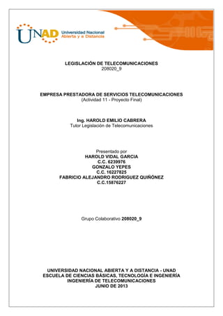 LEGISLACIÓN DE TELECOMUNICACIONES
208020_9
EMPRESA PRESTADORA DE SERVICIOS TELECOMUNICACIONES
(Actividad 11 - Proyecto Final)
Ing. HAROLD EMILIO CABRERA
Tutor Legislación de Telecomunicaciones
Presentado por
HAROLD VIDAL GARCIA
C.C. 6239976
GONZALO YEPES
C.C. 16227825
FABRICIO ALEJANDRO RODRIGUEZ QUIÑÓNEZ
C.C.15876227
Grupo Colaborativo 208020_9
UNIVERSIDAD NACIONAL ABIERTA Y A DISTANCIA - UNAD
ESCUELA DE CIENCIAS BÁSICAS, TECNOLOGÍA E INGENIERÍA
INGENIERÍA DE TELECOMUNICACIONES
JUNIO DE 2013
 