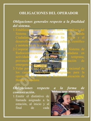 OBLIGACIONES DEL OPERADOR

Obligaciones generales respecto a la finalidad
del sistema.
1. Establecer comunicación con otros operadores del
   Sistema de Radiocomunicación de Banda
   Ciudadana, para procurar el fin cívico y el
   desarrollo recreativo, educativo, cultural, científico
   y asistencial de la comunidad.
2. Cooperar mediante la operación del Sistema de
   Radiocomunicación de Banda Ciudadana en
   actividades de vigilancia, alerta temprana,
   prevención, atención y coordinación de
   emergencias.
3. Velar por el uso eficiente, correcto y racional de
   los canales radioeléctricos asignados para la
   operación del Sistema de Radiocomunicación de
   Banda Ciudadana

Obligaciones respecto           a    la    forma      de
comunicación.
1. Emitir el distintivo de
   llamada asignado a la
   estación, al inicio y al
   final      de       cada
 
