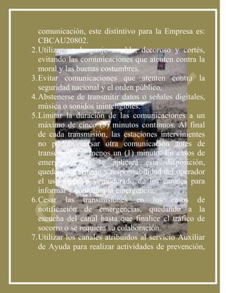 comunicación, este distintivo para la Empresa es:
   CBCAU20802.
2. Utilizar un lenguaje amable, decoroso y cortés,
   evitando las comunicaciones que atenten contra la
   moral y las buenas costumbres.
3. Evitar comunicaciones que atenten contra la
   seguridad nacional y el orden público.
4. Abstenerse de transmitir datos o señales digitales,
   música o sonidos ininteligibles.
5. Limitar la duración de las comunicaciones a un
   máximo de cinco (5) minutos continuos. Al final
   de cada transmisión, las estaciones intervinientes
   no podrán cursar otra comunicación antes de
   transcurrido al menos un (1) minuto. En casos de
   emergencia no se aplicará esta disposición,
   quedando a criterio y responsabilidad del operador
   el uso efectivo y moderado de los canales para
   informar y coordinar la emergencia.
6. Cesar las transmisiones en los casos de
   notificación de emergencias, quedando a la
   escucha del canal hasta que finalice el tráfico de
   socorro o se requiera su colaboración.
7. Utilizar los canales atribuidos al servicio Auxiliar
   de Ayuda para realizar actividades de prevención,
 