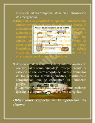vigilancia, alerta temprana, atención e información
   de emergencias.
8. Informar a la autoridad competente, mediante los
   canales atribuidos al servicio Auxiliar de Ayuda, el
   conocimiento de una situación de emergencia,
   evitando crear situaciones de ansiedad y pánico o
   expectativas injustificadas. En todo caso, los
   canales del servicio Auxiliar de Ayuda serán de
   escucha permanente para las estaciones de Banda
   Ciudadana, a efectos de prestar la debida
   vigilancia, notificación y coordinación de la
   emergencia, en el momento oportuno.

9. Abstenerse de transmitir señales internacionales de
   socorro, tales como "mayday", excepto cuando la
   estación se encuentre a bordo de naves o vehículos
   de los servicios móviles terrestres, marítimos o
   aeronáuticos, que se encuentren en inminente
   peligro.
10. Guardar secreto en cuanto a las comunicaciones
   que capte el operador y que no le sean dirigidas.

Obligaciones respecto de la operación del
sistema.
 
