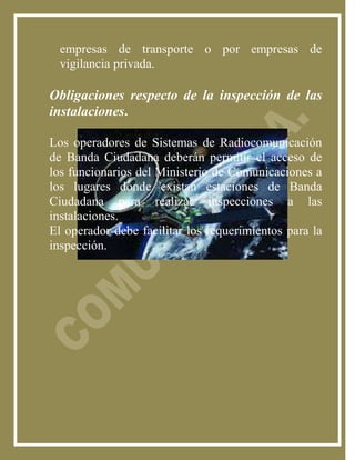 empresas de transporte o por empresas de
  vigilancia privada.

Obligaciones respecto de la inspección de las
instalaciones.

Los operadores de Sistemas de Radiocomunicación
de Banda Ciudadana deberán permitir el acceso de
los funcionarios del Ministerio de Comunicaciones a
los lugares donde existan estaciones de Banda
Ciudadana para realizar inspecciones a las
instalaciones.
El operador debe facilitar los requerimientos para la
inspección.
 