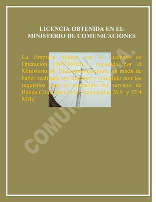 LICENCIA OBTENIDA EN EL
  MINISTERIO DE COMUNICACIONES


La Empresa trabaja con la Licencia de
Operación LBC208020_1, expedida por el
Ministerio de Telecomunicaciones, en razón de
haber realizado los trámites y cumplido con los
requisitos para la operación del servicio de
Banda Ciudadana en las frecuencias 26,9 y 27,4
MHz.
 
