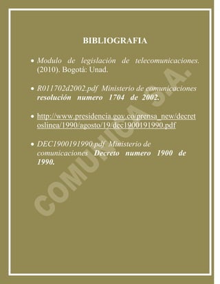 BIBLIOGRAFIA

 Modulo de legislación de telecomunicaciones.
  (2010). Bogotá: Unad.

 R011702d2002.pdf Ministerio de comunicaciones
  resolución numero 1704 de 2002.

 http://www.presidencia.gov.co/prensa_new/decret
  oslinea/1990/agosto/19/dec1900191990.pdf

 DEC1900191990.pdf Ministerio de
  comunicaciones Decreto numero 1900 de
  1990.
 