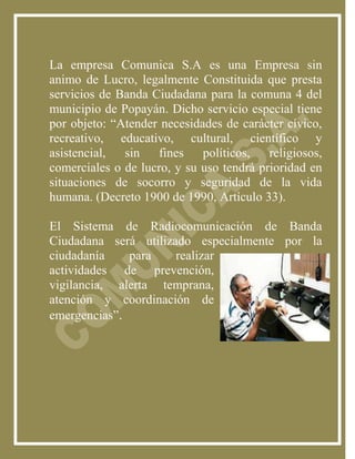 La empresa Comunica S.A es una Empresa sin
animo de Lucro, legalmente Constituida que presta
servicios de Banda Ciudadana para la comuna 4 del
municipio de Popayán. Dicho servicio especial tiene
por objeto: “Atender necesidades de carácter cívico,
recreativo, educativo, cultural, científico y
asistencial,  sin   fines    políticos,   religiosos,
comerciales o de lucro, y su uso tendrá prioridad en
situaciones de socorro y seguridad de la vida
humana. (Decreto 1900 de 1990, Artículo 33).

El Sistema de Radiocomunicación de Banda
Ciudadana será utilizado especialmente por la
ciudadanía    para    realizar
actividades de prevención,
vigilancia, alerta temprana,
atención y coordinación de
emergencias”.
 