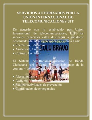 SERVICIOS AUTORIZADOS POR LA
        UNIÓN INTERNACIONAL DE
       TELECOMUNICACIONES UIT

De acuerdo con lo establecido por Unión
Internacional de telecomunicaciones, UIT, los
servicios especiales están destinados a satisfacer
necesidades de interés general en la Comuna 4 así:
 Recreativo, Educativo
 Asistencial, Cívico
 Cultural, Científico

El Sistema de Radiocomunicación de Banda
Ciudadana será utilizado por los habitantes de la
comuna 4 de Popayán especialmente para:

   Alerta temprana
   Atención, Vigilancia
   Realizar actividades de prevención
   Coordinación de emergencias
 