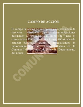 CAMPO DE ACCIÓN

El campo de acción de la empresa es la prestación de
servicios   especiales    de    telecomunicaciones
destinados a satisfacer, sin ánimo de lucro ni
comercialización en cualquier forma, necesidades de
carácter cultural o científico especializados en
radiocomunicación de banda ciudadana en la
Comuna 4 de la Ciudad de Popayán, Departamento
del Cauca.
 