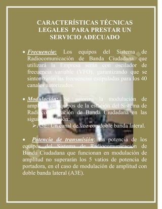 CARACTERÍSTICAS TÉCNICAS
      LEGALES PARA PRESTAR UN
         SERVICIO ADECUADO

 Frecuencia: Los equipos del Sistema de
  Radiocomunicación de Banda Ciudadana que
  utilizará la Empresa serán con oscilador de
  frecuencia variable (VFO), garantizando que se
  sintonizarán las frecuencias estipuladas para los 40
  canales autorizados.

 Modulación: Se autoriza la modulación de
  amplitud en equipos de la estación del Sistema de
  Radiocomunicación de Banda Ciudadana en las
  siguiente emisión:
    A3E: Un canal de voz con doble banda lateral.

 Potencia de transmisión: La potencia de los
equipos del Sistema de Radiocomunicación de
Banda Ciudadana que funcionan en modulación de
amplitud no superarán los 5 vatios de potencia de
portadora, en el caso de modulación de amplitud con
doble banda lateral (A3E).
 