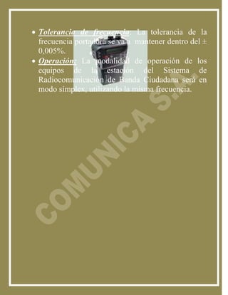  Tolerancia de frecuencia: La tolerancia de la
  frecuencia portadora se va a mantener dentro del ±
  0,005%.
 Operación: La modalidad de operación de los
  equipos de la estación del Sistema de
  Radiocomunicación de Banda Ciudadana será en
  modo símplex, utilizando la misma frecuencia.
 