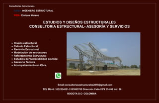 Consultorías Estructurales
AMP+ INGENIERO ESTRUCTURAL
VCR+ Enrique Moreno
Email:consultoriasestructurales2019@gmail.com
TEL Móvil: 3132534051-3103063765 Dirección Calle 83ª# 114-90 Intr. 36
BOGOTA D.C- COLOMBIA
ESTUDIOS Y DISEÑOS ESTRUCTURALES
CONSULTORIA ESTRUCTURAL- ASESORÍA Y SERVICIOS

 Diseño estructural
 Calculo Estructural
 Revisión Estructural
 Modelación de estructuras
 Reforzamiento Estructural
 Estudios de Vulnerabilidad sísmica
 Asesoría Técnica
 Acompañamiento en Obra.
 
