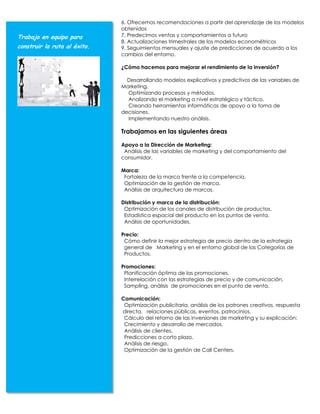 6. Ofrecemos recomendaciones a partir del aprendizaje de los modelos
                              obtenidos
Trabajo en equipo para        7. Predecimos ventas y comportamientos a futuro
                              8. Actualizaciones trimestrales de los modelos econométricos
construir la ruta al éxito.   9. Seguimientos mensuales y ajuste de predicciones de acuerdo a los
                              cambios del entorno.

                              ¿Cómo hacemos para mejorar el rendimiento de la inversión?

                                Desarrollando modelos explicativos y predictivos de las variables de
                              Marketing.
                                Optimizando procesos y métodos.
                                Analizando el marketing a nivel estratégico y táctico.
                                Creando herramientas informáticas de apoyo a la toma de
                              decisiones.
                                Implementando nuestro análisis.

                              Trabajamos en las siguientes áreas

                              Apoyo a la Dirección de Marketing:
                               Análisis de las variables de marketing y del comportamiento del
                              consumidor.

                              Marca:
                               Fortaleza de la marca frente a la competencia.
                               Optimización de la gestión de marca.
                               Análisis de arquitectura de marcas.

                              Distribución y marca de la distribución:
                               Optimización de los canales de distribución de productos.
                               Estadística espacial del producto en los puntos de venta.
                               Análisis de oportunidades.

                              Precio:
                               Cómo definir la mejor estrategia de precio dentro de la estrategia
                               general de Marketing y en el entorno global de las Categorías de
                               Productos.

                              Promociones:
                               Planificación óptima de las promociones.
                               Interrelación con las estrategias de precio y de comunicación,
                               Sampling, análisis de promociones en el punto de venta.

                              Comunicación:
                               Optimización publicitaria, análisis de los patrones creativos, respuesta
                              directa, relaciones públicas, eventos, patrocinios.
                               Cálculo del retorno de las inversiones de marketing y su explicación:
                               Crecimiento y desarrollo de mercados.
                               Análisis de clientes.
                               Predicciones a corto plazo.
                               Análisis de riesgo.
                               Optimización de la gestión de Call Centers.
 