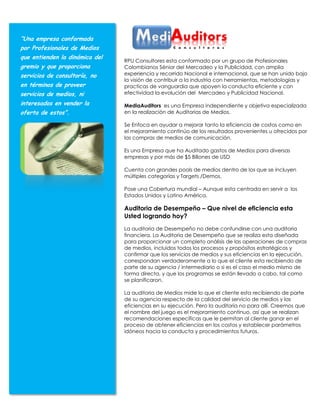 “Una empresa conformada
por Profesionales de Medios
que entienden la dinámica del
                                RPU Consultores esta conformado por un grupo de Profesionales
gremio y que proporciona        Colombianos Sénior del Mercadeo y la Publicidad, con amplia
servicios de consultoría, no    experiencia y recorrido Nacional e internacional, que se han unido bajo
                                la visión de contribuir a la industria con herramientas, metodologías y
en términos de proveer          practicas de vanguardia que apoyen la conducta eficiente y con
servicios de medios, ni         efectividad la evolución del Mercadeo y Publicidad Nacional.

interesados en vender la        MediaAuditors es una Empresa independiente y objetiva especializada
oferta de estos”.               en la realización de Auditorias de Medios.

                                Se Enfoca en ayudar a mejorar tanto la eficiencia de costos como en
                                el mejoramiento continúo de los resultados provenientes u ofrecidos por
                                las compras de medios de comunicación.

                                Es una Empresa que ha Auditado gastos de Medios para diversas
                                empresas y por más de $5 Billones de USD

                                Cuenta con grandes pools de medios dentro de los que se incluyen
                                múltiples categorías y Targets /Demos.

                                Pose una Cobertura mundial – Aunque esta centrada en servir a los
                                Estados Unidos y Latino América.

                                Auditoria de Desempeño – Que nivel de eficiencia esta
                                Usted logrando hoy?
                                La auditoria de Desempeño no debe confundirse con una auditoria
                                financiera. La Auditoria de Desempeño que se realiza esta diseñada
                                para proporcionar un completo análisis de las operaciones de compras
                                de medios, incluidos todos los procesos y propósitos estratégicos y
                                confirmar que los servicios de medios y sus eficiencias en la ejecución,
                                correspondan verdaderamente a lo que el cliente esta recibiendo de
                                parte de su agencia / intermediario o si es el caso el medio mismo de
                                forma directa, y que los programas se están llevado a cabo, tal como
                                se planificaron.

                                La auditoria de Medios mide lo que el cliente esta recibiendo de parte
                                de su agencia respecto de la calidad del servicio de medios y las
                                eficiencias en su ejecución. Pero la auditoria no para allí. Creemos que
                                el nombre del juego es el mejoramiento continuo, así que se realizan
                                recomendaciones específicas que le permitan al cliente ganar en el
                                proceso de obtener eficiencias en los costos y establecer parámetros
                                idóneos hacia la conducta y procedimientos futuros.
 