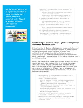 Hoy por hoy las practicas de
la empresa se concentran en
tres áreas: Auditorias y
Ayudas, Servicio de
consultoría en la Búsqueda
de Agencias y sistemas
estratégicos de
compensación.




                               Benchmarking de la Calidad & Costo - ¿Cómo se comparan sus
                               compras de medios con otros?

                               El Benchmarking de Calidad & Costo permite a los anunciantes poder
                               comparar la eficiencia de sus actuales compras de medios, contra
                               aquellas que obtienen otros anunciantes en el mercado.
                               Adicionalmente le proporciona al anunciante una medida
                               comparativa de que tan bien lo esta haciendo, y una herramienta
                               para poder fijar los objetivos en la ejecución de las compras de medios
                               en el futuro mediato.

                               Usamos una metodología “Doble Benchmarking” que consiste en no
                               solo comparar contra la base de datos de otros anunciantes, pero
                               observar los precios “Mejores tarifas netas del Mercado” de las
                               principales empresas de medios. Esto permite asegurar que se esta
                               agresivamente enfocando en el Target y que es alcanzable, no
                               simplemente actuar bajo el criterio comúnmente usado de usar el
                               promedio de los objetivos.
 