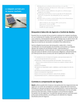 La búsqueda acertada para
los mejores resultados.




                            Búsqueda & Selección de Agencia o Central de Medios.

                            Nuestro foco es ayudar al anunciante a obtener los mejores resultados
                            en sus inversiones en medios. Por lo general esto ocurre cuando se tiene
                            una correcta y transparente relación de trabajo que va de la mano de
                            obtener los mejores servicios de su actual agente. Sin embargo en
                            algunas ocasiones es necesario considerar otras alternativas.

                            Hemos dirigido los procesos de búsqueda y selección, y hemos
                            contribuido con los principales anunciantes a encontrar sus mejores
                            aliados de medios en los Estados Unidos, Latinoamérica e
                            Internacionalmente. Como siempre, la meta es encontrar la mejor
                            solución para el cliente y tomar el proceso diligente y eficientemente
                            sin interrupciones de la conducción de la operación del día a día.




                            Contratos & compensación de Agencia.

                            MediAuditors puede dar el apoyo y las guías para las negociaciones de
                            agencia con el fin de establecer contratos y desarrollo de incentivos,
                            basados en idóneos programas de compensación y que se relacionan
                            con el desempeño de medios. Al estar familiarizados con las actuales
                            practicas de mercado y haber ayudado a encontrar los mejores
                            acuerdos con las agencias, nos permite apoyar que los contratos sean
                            justos para ambas partes y se enfoquen en obtener los mejores
                            resultados para el negocio.
 