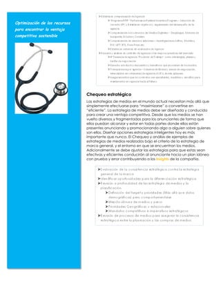 Optimización de los recursos
para encontrar la ventaja
competitiva sostenible




                               Chequeo estratégico
                               Las estrategias de medios en el mundo actual necesitan más allá que
                               simplemente efectuarse para “maximizarse” o convertirse en
                               “eficiente”. La estrategia de medios debe ser diseñada y conducida
                               para crear una ventaja competitiva. Desde que los medios se han
                               vuelto diversos y fragmentados para los anunciantes de forma que
                               ellos puedan alcanzar y estar en todas partes donde ellos están
                               presentes anunciando y promocionando algo a alguien sobre quienes
                               son ellos. Diseñar opciones estrategias inteligentes hoy es más
                               importante que nunca. El Chequeo y análisis de ejemplos de
                               estrategias de medios realizados bajo el criterio de la estrategia de
                               marca general, y el entorno en que se encuentran los medios.
                               Adicionalmente se debe ajustar las estrategias para que estas sean
                               efectivas y eficientes conducirán al anunciante hacia un plan idóneo
                               con prueba y error contribuyendo a los insights de la compañía.
 