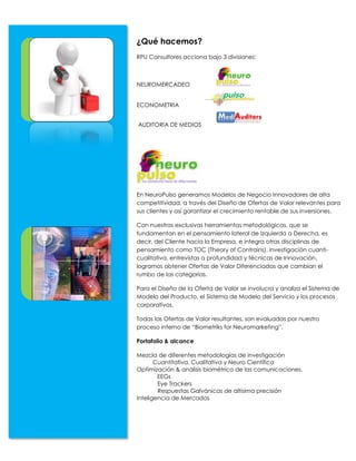 ¿Qué hacemos?
RPU Consultores acciona bajo 3 divisiones:



NEUROMERCADEO


ECONOMETRIA


AUDITORIA DE MEDIOS




En NeuroPulso generamos Modelos de Negocio Innovadores de alta
competitividad, a través del Diseño de Ofertas de Valor relevantes para
sus clientes y así garantizar el crecimiento rentable de sus inversiones.

Con nuestras exclusivas herramientas metodológicas, que se
fundamentan en el pensamiento lateral de Izquierda a Derecha, es
decir, del Cliente hacia la Empresa, e integra otras disciplinas de
pensamiento como TOC (Theory of Contrains), investigación cuanti-
cualitativa, entrevistas a profundidad y técnicas de Innovación,
logramos obtener Ofertas de Valor Diferenciadas que cambian el
rumbo de las categorías.

Para el Diseño de la Oferta de Valor se involucra y analiza el Sistema de
Modelo del Producto, el Sistema de Modelo del Servicio y los procesos
corporativos.

Todas las Ofertas de Valor resultantes, son evaluadas por nuestro
proceso interno de “Biometriks for Neuromarketing”.

Portafolio & alcance

Mezcla de diferentes metodologías de investigación
       Cuantitativa, Cualitativa y Neuro Científica
Optimización & análisis biométrico de las comunicaciones.
        EEGs
        Eye Trackers
        Respuestas Galvánicas de altísima precisión
Inteligencia de Mercados
 