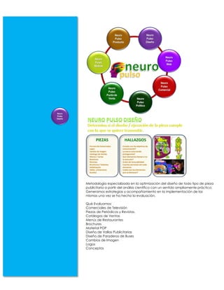 Metodología especializada en la optimización del diseño de todo tipo de pieza
publicitaria a partir del análisis científico con un sentido ampliamente práctico.
Generamos estrategias y acompañamiento en la implementación de las
mismas una vez se ha hecho la evaluación.

Qué Evaluamos:
Comerciales de Televisión
Piezas de Periódicos y Revistas.
Catálogos de Ventas
Menús de Restaurantes
Brochures
Material POP
Diseño de Vallas Publicitarias
Diseño de Paraderos de Buses
Cambios de Imagen
Logos
Conceptos
 