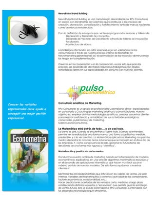 NeuroPulso Brand Building

                              NeuroPulso Brand Building es una metodología desarrollada por RPU Consultores
                              en asocio con Mindmetriks de Colombia que contribuye a los procesos de
                              creación, planeación, consolidación y fortalecimiento tanto de marcas nacientes
                              como de marcas establecidas.

                              Para la definición de estos procesos, se tienen programadas sesiones y talleres de:
                                     Generación y Desarrollo de conceptos.
                                     Desarrollo de Vectores de Crecimiento a través de talleres de innovación
                                     focalizados.
                                     Arquitectura de Marca.

                              Los hallazgos efectuados en estas sesiones luego son validados con los
                              consumidores a través de nuestro proceso interno de Biometriks for
                              Neuromarketing garantizando así, la optimización de los recursos y disminuyendo
                              los riesgos en la implementación.

                              Creemos en la cooperación y en la coocreación, es por esto que para los
                              procesos de desarrollo de identidad corporativa trabajamos con aliados
                              estratégicos líderes en sus especialidades en conjunto con nuestros clientes.




                              Consultoría Analítica de Marketing.
Conocer las variables
empresariales clave ayuda a   RPU Consultores es un grupo de profesionales Colombianos sénior especializados
                              en consultoría y Coaching de marketing analítico y comunicaciones. Nuestro
conseguir una mejor gestión   objetivo es, emplear distintas metodologías analíticas, asesorar a nuestros clientes
empresarial.                  para mejorar la eficiencia y rentabilidad de sus actividades estratégicas,
                              comerciales, publicitarias y de marketing.
                              Sobre nuestra Consultoría.-

                              La Matemática está detrás de todo,... o de casi todo.
                              Lo cierto es que, cuando la encuentran y, sobre todo, cuando la entienden,
                              permite ver la realidad de una forma nueva. Una forma cuantitativa, medible,
                              predecible, y a la vez creativa. La Matemática aplicada al Marketing nos permite
                              medir y demostrar la mayoría de las intuiciones que se manejan en el día a día de
                              las empresas. Y, como consecuencia de ello, gestionar la futura toma de
                              decisiones de una forma más rigurosa y "científica".

                              Modelización y predicción de las ventas

                              Conducimos nuestro análisis de marketing basado en la formulación de modelos
                              econométricos explicativos, en una serie de algoritmos matemáticos exclusivos y
                              en el desarrollo de aplicaciones informáticas que hacen muy fácil sacar el
                              máximo partido de nuestros modelos. De esta forma ayudamos a nuestros
                              clientes a:

                              Identificar los principales factores que influyen en los valores de ventas, ya sean
                              internos (variables del Marketing Mix) o externos (actividad de los competidores,
                              factores económicos, estacionalidad, etc.).
                              Hacer predicciones acertadas de las ventas a corto, mediano y largo plazo
                              estableciendo distintos supuestos o "escenarios", que permite guiar la estrategia
                              de ventas futura. Esto se puede externalizar a RPU Consultores o internalizar con
                              los desarrollos tecnológicos que ofrecemos.
 