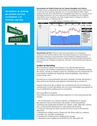 Herramientas de Gestión/Predicción de Valores Intangibles de la Marca:
                            Permiten hacer un seguimiento de las series de Tracking de Marca, disponer en
Herramientas de marketing   un solo clic de los spots en televisión con sus correspondientes GRPs, hacer
que permiten acercarse      predicciones de cómo afectaría a los intangibles de la Marca un cambio en la
                            estrategia publicitaria, así como relacionar los intangibles con los tangibles
creativamente a los         obteniendo como resultado una visión amplia sobre su imagen de marca y
                            poder desarrollar un marketing eficaz.
resultados esperados.




                            Herramientas ad-hoc: Porque nuestro principal objetivo es conseguir la
                            satisfacción de nuestros clientes, RPU Consultores trabaja con las empresas en
                            soluciones específicas que le permiten hacer realidad cualquier proyecto
                            tecnológico e indagar juntos nuevas y mejores soluciones: desde la exposición
                            de resultados de complejos estudios de mercado, a herramientas para generar
                            informes.

                            Análisis de Marketing
                            RPU Consultores aporta crecimiento a sus clientes gracias a la
                            formulación de modelos matemáticos basados en un detallado análisis
                            de ventas, donde se analizan todas las variables que han intervenido en
                            el resultado (variables de marketing, estacionalidades, días festivos,
                            promociones, etc.).

                            Estudiamos el comportamiento de estas variables a través del tiempo y
                            descubrimos los factores que explican el porqué de su conducta.

                            Nuestra meta es la de contribuir con la optimización de la inversión en
                            marketing en función del diseño de una nueva estrategia que genere el
                            mayor rendimiento posible para la compañía.

                            El Proceso RPU Consultores
                            Para obtener los mejores resultados seguimos un minucioso proceso de
                            análisis:

                            1. En combinación con nuestros clientes y trabajando en equipo
                            Recabamos toda la información necesaria: ventas del período,
                            inversiones de publicidad (inversión en medios. radio, televisión, prensa,
                            etc.), promociones del producto, indicadores de tracking.
                            2. Creación de base de datos donde incluimos toda la información
                            relevante.
                            3. Realizamos análisis previos: Detección de datos atípicos, medidas
                            centrales, etc. (análisis univariante)
                            4. Analizamos Correlaciones y Regresiones simples
                            5. Generamos los modelos econométricos (Lift, ROI y ROI Lift)
 