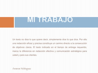 MI TRABAJOUn texto no dice lo que quiere decir, simplemente dice lo que dice. Por ello una redacción eficaz y precisa constituye un camino directo a la consecución de objetivos claros. El texto indicado en el tiempo de entrega requerido, marca la diferencia en redacción efectiva y comunicación estratégica para usted y para sus clientes.Susana Velásquez                                                                                                   