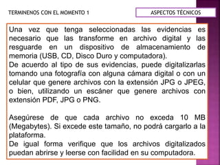 TERMINENOS CON EL MOMENTO 1
Una vez que tenga seleccionadas las evidencias es
necesario que las transforme en archivo digital y las
resguarde en un dispositivo de almacenamiento de
memoria (USB, CD, Disco Duro y computadora).
De acuerdo al tipo de sus evidencias, puede digitalizarlas
tomando una fotografía con alguna cámara digital o con un
celular que genere archivos con la extensión JPG o JPEG,
o bien, utilizando un escáner que genere archivos con
extensión PDF, JPG o PNG.
Asegúrese de que cada archivo no exceda 10 MB
(Megabytes). Si excede este tamaño, no podrá cargarlo a la
plataforma.
De igual forma verifique que los archivos digitalizados
puedan abrirse y leerse con facilidad en su computadora.
ASPECTOS TÉCNICOS
 