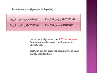 Para Secundaria (Ejemplo de Español):
Esp_Sit2_bajo_ABCD750101
Esp_Sit2_alto_ABCD750101
Esp_Sit1_bajo_ABCD750101
Esp_Sit1_alto_ABCD750101
Las letras y dígitos son del RFC del docente
De esa manera los cuatro archivos serán
identificables
Verificar que los archivos abran bien, se vean
claros, sean legibles
 