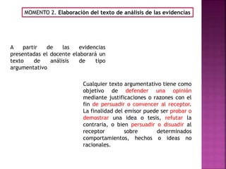 MOMENTO 2. Elaboración del texto de análisis de las evidencias
Cualquier texto argumentativo tiene como
objetivo de defender una opinión
mediante justificaciones o razones con el
fin de persuadir o convencer al receptor.
La finalidad del emisor puede ser probar o
demostrar una idea o tesis, refutar la
contraria, o bien persuadir o disuadir al
receptor sobre determinados
comportamientos, hechos o ideas no
racionales.
A partir de las evidencias
presentadas el docente elaborará un
texto de análisis de tipo
argumentativo
 