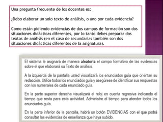 Una pregunta frecuente de los docentes es:
¿Debo elaborar un solo texto de análisis, o uno por cada evidencia?
Como están pidiendo evidencias de dos campos de formación son dos
situaciones didácticas diferentes, por lo tanto debes preparar dos
textos de análisis (en el caso de secundarias también son dos
situaciones didácticas diferentes de la asignatura).
 