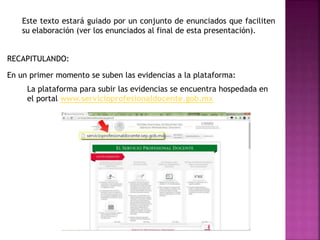 Este texto estará guiado por un conjunto de enunciados que faciliten
su elaboración (ver los enunciados al final de esta presentación).
La plataforma para subir las evidencias se encuentra hospedada en
el portal www.servicioprofesionaldocente.gob.mx
En un primer momento se suben las evidencias a la plataforma:
RECAPITULANDO:
 