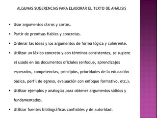 ALGUNAS SUGERENCIAS PARA ELABORAR EL TEXTO DE ANÁLISIS
 Usar argumentos claros y cortos.
 Partir de premisas fiables y concretas.
 Ordenar las ideas y los argumentos de forma lógica y coherente.
 Utilizar un léxico concreto y con términos consistentes, se sugiere
el usado en los documentos oficiales (enfoque, aprendizajes
esperados, competencias, principios, prioridades de la educación
básica, perfil de egreso, evaluación con enfoque formativo, etc.).
 Utilizar ejemplos y analogías para obtener argumentos sólidos y
fundamentados.
 Utilizar fuentes bibliográficas confiables y de autoridad.
 