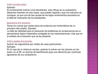 POR CAUSALIDAD:
Ejemplo:
Es fundamental motivar a los estudiantes, esto influye en su autoestima.
Debemos hacerles ver dos cosas, que pueden lograrlo y que con esfuerzo se
consigue, ya que una de las causas de los bajos rendimientos escolares es
la falta de motivación de los estudiantes.
BASADOS EN SIGNOS:
Tomar en cuenta que ciertos tipos de evidencia son sintomáticos de un
principio más amplio. Ejemplo:
La falta de habilidad para la resolución de problemas es consecuencia de un
pensamiento lógico matemático arraigado en las mecanizaciones, más que en
el análisis de la situación que se les presenta.
POR EJEMPLIFICACIÓN:
Ilustrar los argumentos por medio de casos particulares.
Ejemplo:
En el caso de la violencia escolar, quienes la sufren son los jóvenes en las
aulas: en el DF, un alumno de bachillerato puso una denuncia por continuas
agresiones de sus compañeros.
 