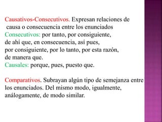 Causativos-Consecutivos. Expresan relaciones de
causa o consecuencia entre los enunciados
Consecutivos: por tanto, por consiguiente,
de ahí que, en consecuencia, así pues,
por consiguiente, por lo tanto, por esta razón,
de manera que.
Causales: porque, pues, puesto que.
Comparativos. Subrayan algún tipo de semejanza entre
los enunciados. Del mismo modo, igualmente,
análogamente, de modo similar.
 
