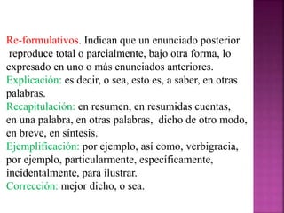 Re-formulativos. Indican que un enunciado posterior
reproduce total o parcialmente, bajo otra forma, lo
expresado en uno o más enunciados anteriores.
Explicación: es decir, o sea, esto es, a saber, en otras
palabras.
Recapitulación: en resumen, en resumidas cuentas,
en una palabra, en otras palabras, dicho de otro modo,
en breve, en síntesis.
Ejemplificación: por ejemplo, así como, verbigracia,
por ejemplo, particularmente, específicamente,
incidentalmente, para ilustrar.
Corrección: mejor dicho, o sea.
 