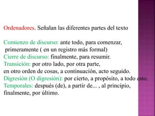 Ordenadores. Señalan las diferentes partes del texto
Comienzo de discurso: ante todo, para comenzar,
primeramente ( en un registro más formal)
Cierre de discurso: finalmente, para resumir.
Transición: por otro lado, por otra parte,
en otro orden de cosas, a continuación, acto seguido.
Digresión (O digresión): por cierto, a propósito, a todo esto.
Temporales: después (de), a partir de... , al principio,
finalmente, por último.
 