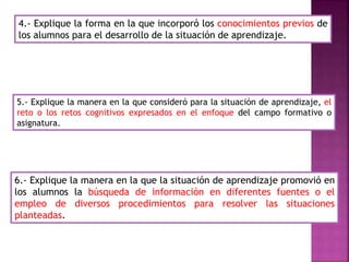 4.- Explique la forma en la que incorporó los conocimientos previos de
los alumnos para el desarrollo de la situación de aprendizaje.
5.- Explique la manera en la que consideró para la situación de aprendizaje, el
reto o los retos cognitivos expresados en el enfoque del campo formativo o
asignatura.
6.- Explique la manera en la que la situación de aprendizaje promovió en
los alumnos la búsqueda de información en diferentes fuentes o el
empleo de diversos procedimientos para resolver las situaciones
planteadas.
 