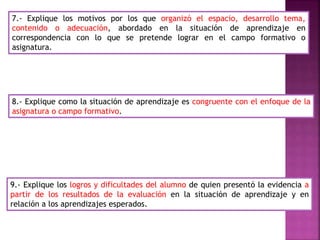7.- Explique los motivos por los que organizó el espacio, desarrollo tema,
contenido o adecuación, abordado en la situación de aprendizaje en
correspondencia con lo que se pretende lograr en el campo formativo o
asignatura.
8.- Explique como la situación de aprendizaje es congruente con el enfoque de la
asignatura o campo formativo.
9.- Explique los logros y dificultades del alumno de quien presentó la evidencia a
partir de los resultados de la evaluación en la situación de aprendizaje y en
relación a los aprendizajes esperados.
 