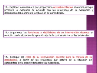 10.- Explique la manera en que proporcionó retroalimentación al alumno del que
presentó la evidencia de acuerdo con los resultados de la evaluación y
desempeño del alumno en la situación de aprendizaje.
11.- Argumente las fortalezas y debilidades de su intervención docente en
relación con la situación de aprendizaje de la cual se derivaron las evidencias.
12.- Explique los retos de su intervención docente para la mejora de su
desempeño, a partir de los resultados que obtuvo de la situación de
aprendizaje de la cual se derivaron sus evidencias.
 