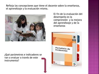 Refleja las concepciones que tiene el docente sobre la enseñanza,
el aprendizaje y la evaluación misma.
El fin de la evaluación del
desempeño es la
comprensión y la mejora
del aprendizaje y de la
enseñanza
¿Qué parámetros e indicadores se
van a evaluar a través de este
instrumento?
 