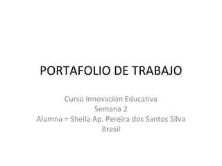 PORTAFOLIO DE TRABAJO 
Curso Innovación Educativa 
Semana 2 
Alumna = Sheila Ap. Pereira dos Santos Silva 
Brasil 
 