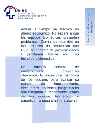 Servicio de Mantenimiento
                                                 Preventivo
Actuar a tiempo se traduce en
ahorro económico. No espere a que
los equipos biomédicos presenten
problemas. Centre su atención en
los procesos de producción que
SIBE se encarga de prevenir daños
o problemas futuros en         su
tecnología biomédica.

En      nuestro      servicio      de
mantenimiento              preventivo
ofrecemos la inspección periódica
de los equipos para evaluar su
estado       de      funcionamiento,
ejecutamos acciones programadas
que aseguran el rendimiento optimo
de los equipos biomédicos y
garantizan la seguridad del paciente
 