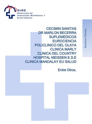 CECIMIN SANITAS




                                Nuestros Clientes
        DR MARLON BECERRA
              SUPLEMEDICOS
                EUROCIENCIA
      POLICLINICO DEL OLAYA
              CLINICA MARLY
       CLINICA DEL COUNTRY
     HOSPITAL MEISSEN E.S.E
CLINICA MANDALAY EU SALUD

                 Entre Otros.
 