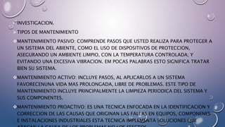 • INVESTIGACION.
TIPOS DE MANTENIMIENTO
MANTENIMIENTO PASIVO: COMPRENDE PASOS QUE USTED REALIZA PARA PROTEGER A
UN SISTEMA DEL ABIENTE, COMO EL USO DE DISPOSITIVOS DE PROTECCION,
ASEGURANDO UN AMBIENTE LIMPIO, CON LA TEMPERATURA CONTROLADA; Y
EVITANDO UNA EXCESIVA VIBRACION. EM POCAS PALABRAS ESTO SIGNIFICA TRATAR
BIEN SU SISTEMA.
MANTENIMIENTO ACTIVO: INCLUYE PASOS, AL APLICARLOS A UN SISTEMA
FAVORECENUNA VIDA MAS PROLONGADA, LIBRE DE PROBLEMAS. ESTE TIPO DE
MANTENIMIENTO INCLUYE PRINCIPALMENTE LA LIMPIEZA PERIODICA DEL SISTEMA Y
SUS COMPONENTES.
MANTENIMIENTO PROACTIVO: ES UNA TECNICA ENFOCADA EN LA IDENTIFICACION Y
CORRECCION DE LAS CAUSAS QUE ORIGINAN LAS FALLAS EN EQUIPOS, COMPONENES
E INSTALACIONES INDUSTRIALES ESTA TECNICA IMPLEMENTA SOLUCIONES QUE
 