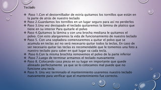 Teclado
 Paso 1.Con el destornillador de estría quitamos los tornillos que están en
la parte de atrás de nuestro teclado
 Paso 2.Guardamos los tornillos en un lugar seguro para así no perderlos
 Paso 3.Una vez destapado el teclado quitaremos la lámina de platico que
tiene en su interior Para quitarle el polvo
 Paso 4.Quitamos la lámina y con una brocha mediana le quitamos el
polvo. Con esto alargaremos la vida de funcionamiento de nuestro teclado
 Paso 5. Con una sopladora comenzaremos a quitar el polvo que se
acumula en teclas así no será necesario quitar todos la teclas, En caso de
ser necesario quitar las teclas es recomendable que le tomemos una foto a
nuestro teclado para saber en qué lugar va cada tecla.
 Paso 6.Con la misma brochita removemos el polvo de la parte inferior
 Paso 7.Luego de terminar armamos el teclado nuevamente
 Paso 8. Colocando casa pieza en su lugar en importante que quede
alineado perfectamente ya que se lo colocamos mal puede que no
funcione una tecla
 Paso 9. Una vez terminado el mantenimiento usaremos nuestro teclado
nuevamente para verificar que el mantenimiento fue correcto.
 
