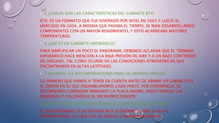• 3 ¿CUÁLES SON LAS CARACTERÍSTICAS DEL GABINETE BTX?
BTX: ES UN FORMATO QUE FUE DISEÑADO POR INTEL EN 2003 Y LLEGÓ AL
MERCADO EN 2004. A MEDIDA QUE PASABA EL TIEMPO, SE IBAN DESARROLLANDO
COMPONENTES CON UN MAYOR RENDIMIENTO, Y ESTO ACARREABA MAYORES
TEMPERATURAS.
• 4 ¿QUÉ ES UN GABINETE HIPOBÁRICO?
PARA SIMPLIFICAR UN POCO EL PANORAMA, DEBEMOS ACLARAR QUE EL TÉRMINO
HIPOBÁRICO HACE MENCIÓN A LA BAJA PRESIÓN DE AIRE Y A UN BAJO CONTENIDO
DE OXÍGENO, TAL COMO OCURRE EN LAS CONDICIONES ATMOSFÉRICAS QUE
ENCONTRAMOS EN ALTAS LATITUDES.
• 5 ENUMERE LAS RECOMENDACIONES PARA UN ARMADO PROLIJO.
LO PRIMERO QUE VAMOS A TENER EN CUENTA ANTES DE ARMAR UN GABINETE ES
EL ORDEN EN EL QUE ENSAMBLAREMOS CADA PARTE. POR EXPERIENCIA, SE
RECOMIENDA COMENZAR ARMANDO LA PLACA MADRE, INSERTÁNDOLE LAS
MEMORIAS Y CALZÁNDOLE EL MICROPROCESADOR.
6 ¿DE QUÉ FORMA PODEMOS OPTIMIZAR LA VENTILACIÓN INTERNA?
EL SLEEVEBEARING ES UN SISTEMA MUY ECONÓMICO, PERO A ALTAS
TEMPERATURAS, SU VIDA ÚTIL SE REDUCE CONSIDERABLEMENTE.
 